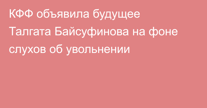 КФФ объявила будущее Талгата Байсуфинова на фоне слухов об увольнении