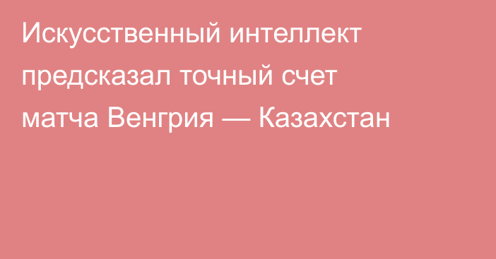 Искусственный интеллект предсказал точный счет матча Венгрия — Казахстан