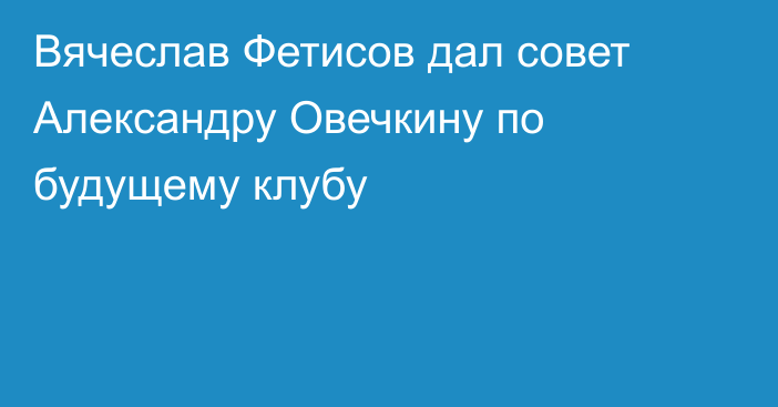 Вячеслав Фетисов дал совет Александру Овечкину по будущему клубу
