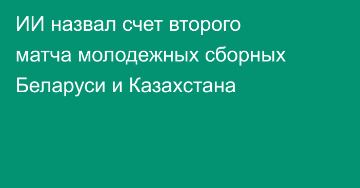 ИИ назвал счет второго матча молодежных сборных Беларуси и Казахстана