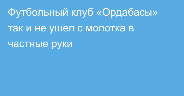 Футбольный клуб «Ордабасы» так и не ушел с молотка в частные руки