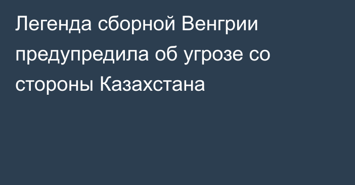 Легенда сборной Венгрии предупредила об угрозе со стороны Казахстана