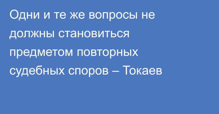 Одни и те же вопросы не должны становиться предметом повторных судебных споров – Токаев