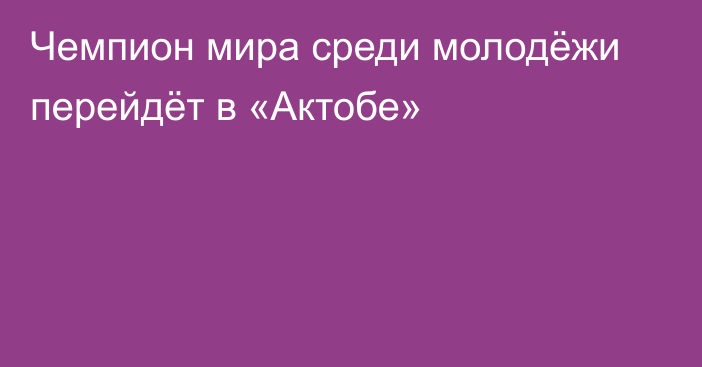 Чемпион мира среди молодёжи перейдёт в «Актобе»