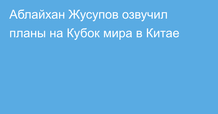 Аблайхан Жусупов озвучил планы на Кубок мира в Китае