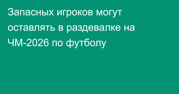 Запасных игроков могут оставлять в раздевалке на ЧМ-2026 по футболу