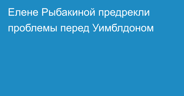 Елене Рыбакиной предрекли проблемы перед Уимблдоном