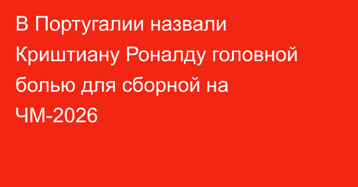 В Португалии назвали Криштиану Роналду головной болью для сборной на ЧМ-2026