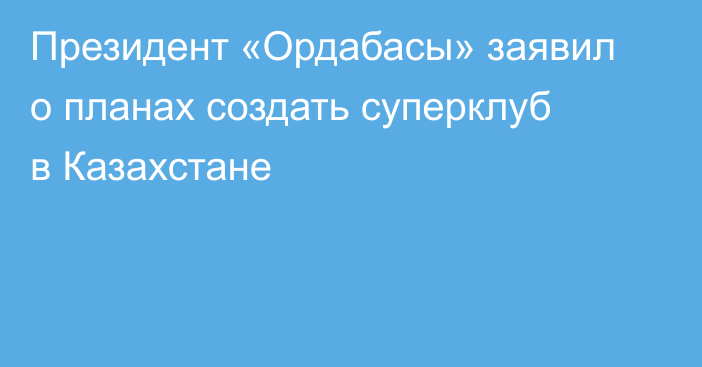 Президент «Ордабасы» заявил о планах создать суперклуб в Казахстане