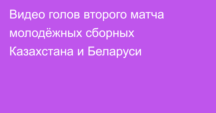 Видео голов второго матча молодёжных сборных Казахстана и Беларуси