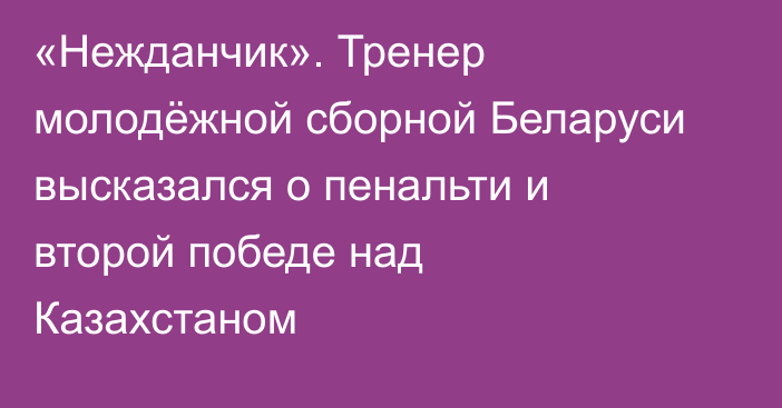 «Нежданчик». Тренер молодёжной сборной Беларуси высказался о пенальти и второй победе над Казахстаном