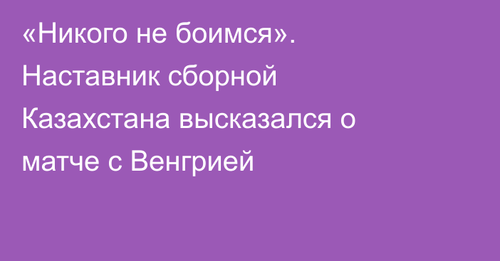 «Никого не боимся». Наставник сборной Казахстана высказался о матче с Венгрией