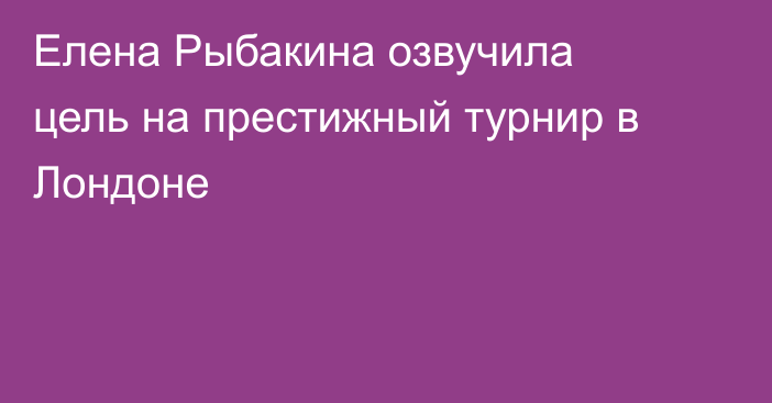 Елена Рыбакина озвучила цель на престижный турнир в Лондоне