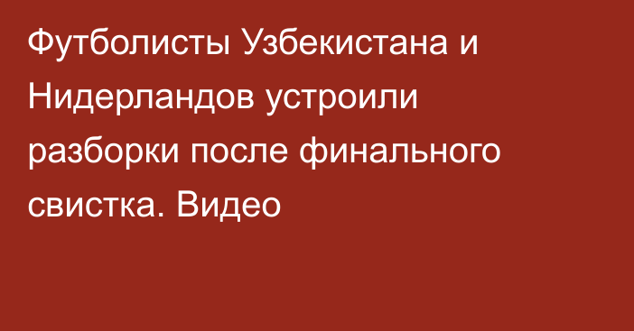 Футболисты Узбекистана и Нидерландов устроили разборки после финального свистка. Видео