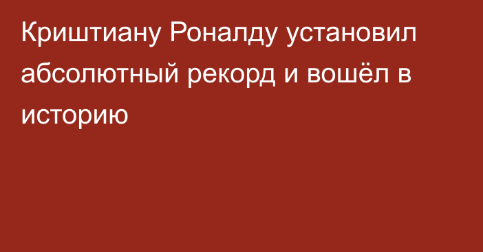 Криштиану Роналду установил абсолютный рекорд и вошёл в историю