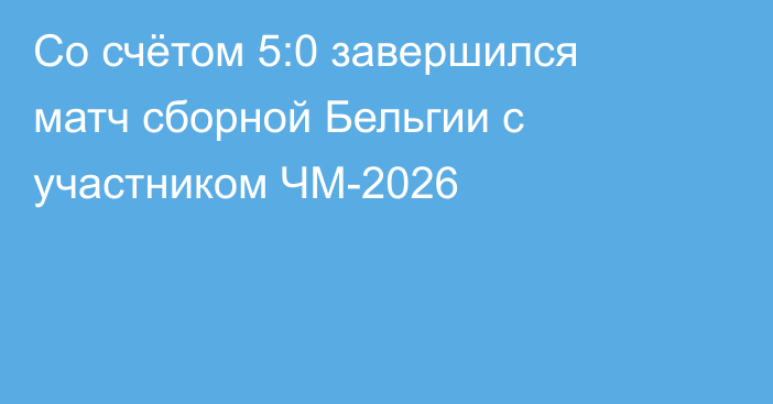 Со счётом 5:0 завершился матч сборной Бельгии с участником ЧМ-2026