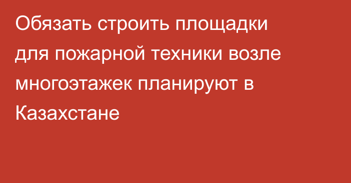 Обязать строить площадки для пожарной техники возле многоэтажек планируют в Казахстане