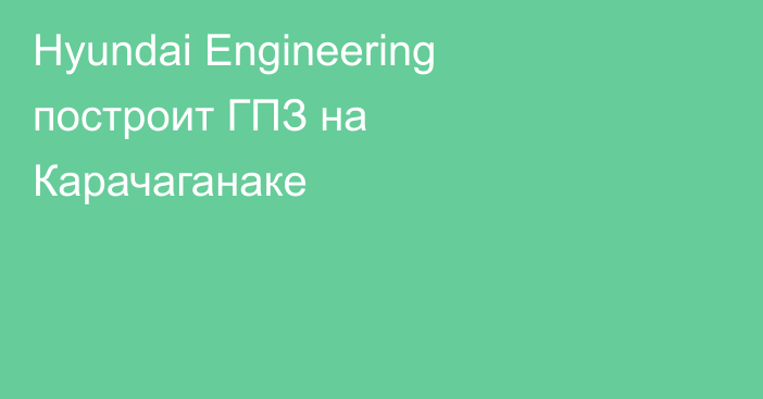 Hyundai Engineering построит ГПЗ на Карачаганаке