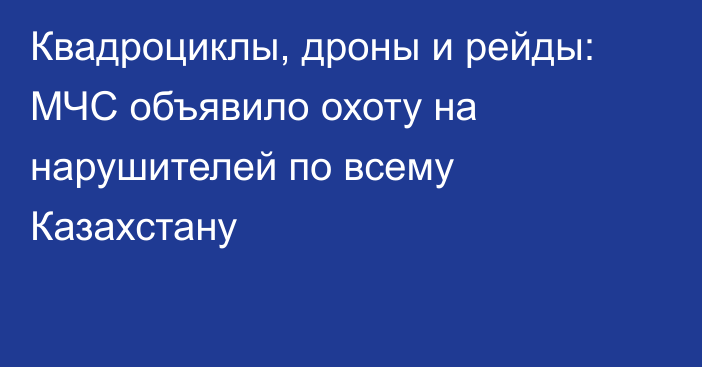 Квадроциклы, дроны и рейды: МЧС объявило охоту на нарушителей по всему Казахстану