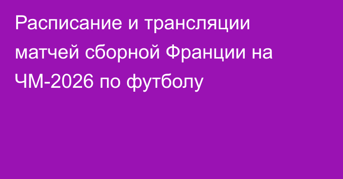 Расписание и трансляции матчей сборной Франции на ЧМ-2026 по футболу