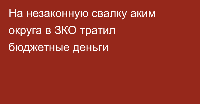 На незаконную свалку аким округа в ЗКО тратил бюджетные деньги