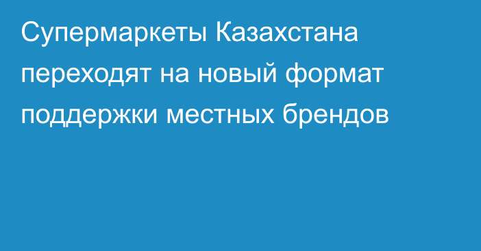 Супермаркеты Казахстана переходят на новый формат поддержки местных брендов