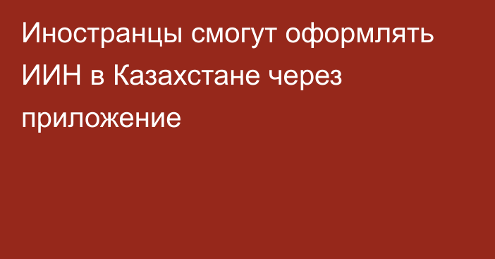 Иностранцы смогут оформлять ИИН в Казахстане через приложение