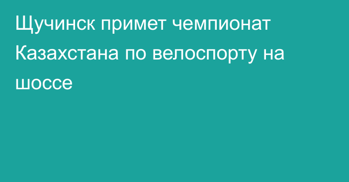 Щучинск примет чемпионат Казахстана по велоспорту на шоссе