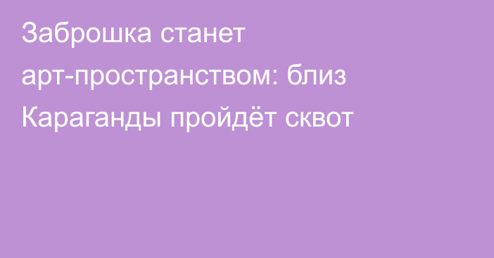 Заброшка станет арт-пространством: близ Караганды пройдёт сквот