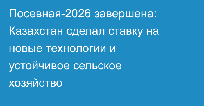 Посевная-2026 завершена: Казахстан сделал ставку на новые технологии и устойчивое сельское хозяйство