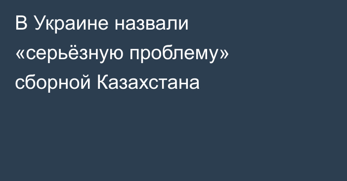 В Украине назвали «серьёзную проблему» сборной Казахстана