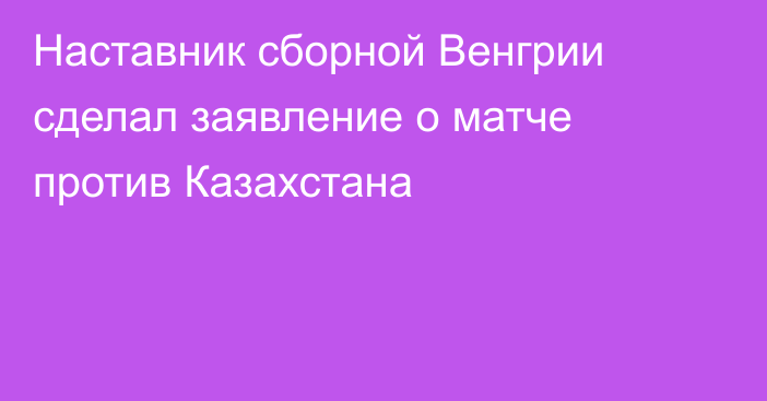 Наставник сборной Венгрии сделал заявление о матче против Казахстана