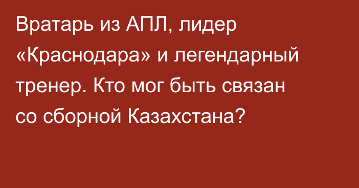 Вратарь из АПЛ, лидер «Краснодара» и легендарный тренер. Кто мог быть связан со сборной Казахстана?