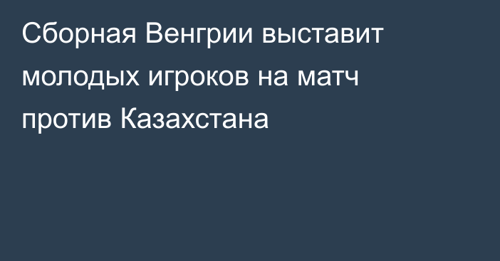 Сборная Венгрии выставит молодых игроков на матч против Казахстана