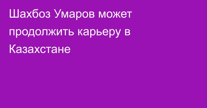 Шахбоз Умаров может продолжить карьеру в Казахстане