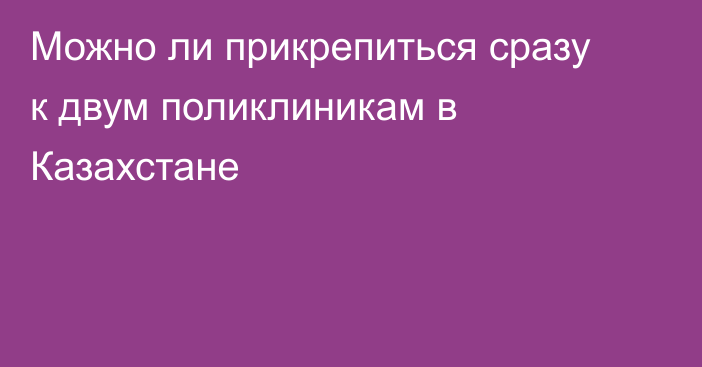 Можно ли прикрепиться сразу к двум поликлиникам в Казахстане