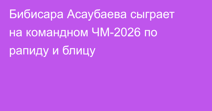 Бибисара Асаубаева сыграет на командном ЧМ-2026 по рапиду и блицу