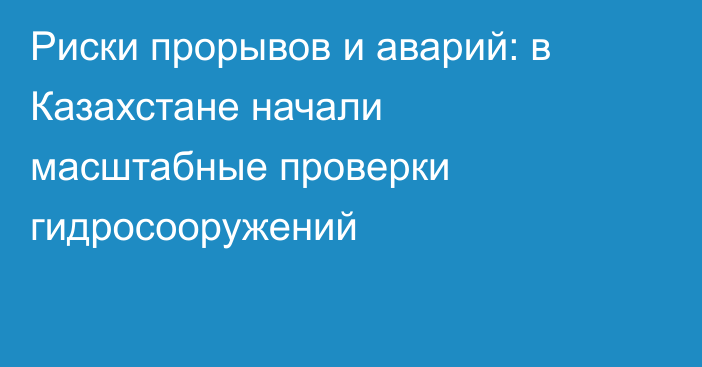 Риски прорывов и аварий: в Казахстане начали масштабные проверки гидросооружений
