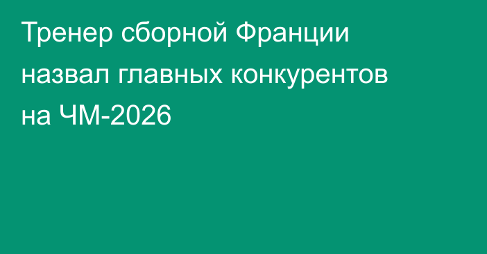 Тренер сборной Франции назвал главных конкурентов на ЧМ-2026