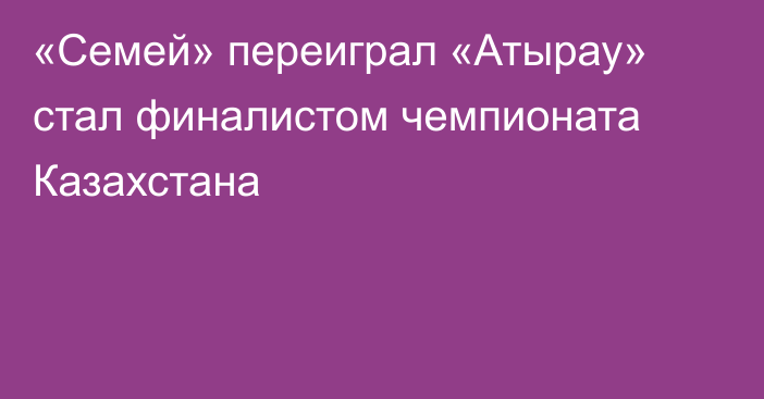 «Семей» переиграл «Атырау» стал финалистом чемпионата Казахстана