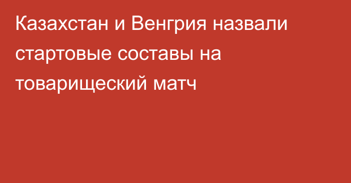 Казахстан и Венгрия назвали стартовые составы на товарищеский матч