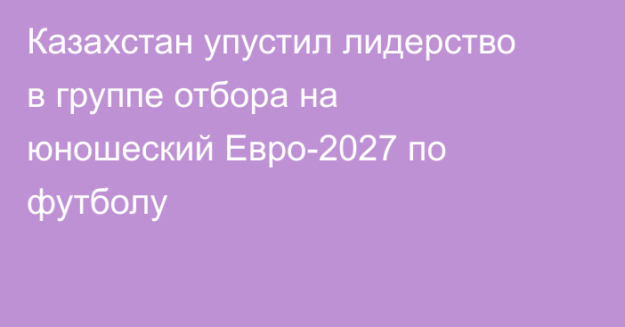 Казахстан упустил лидерство в группе отбора на юношеский Евро-2027 по футболу