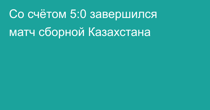 Со счётом 5:0 завершился матч сборной Казахстана