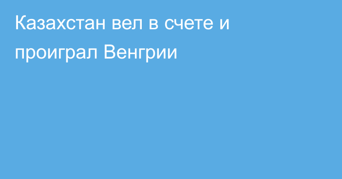 Казахстан вел в счете и проиграл Венгрии