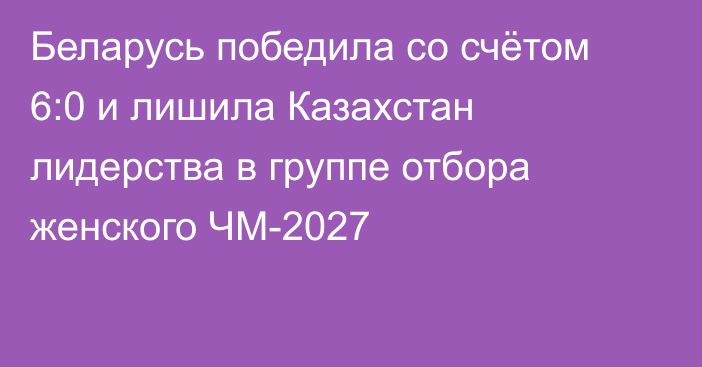 Беларусь победила со счётом 6:0 и лишила Казахстан лидерства в группе отбора женского ЧМ-2027