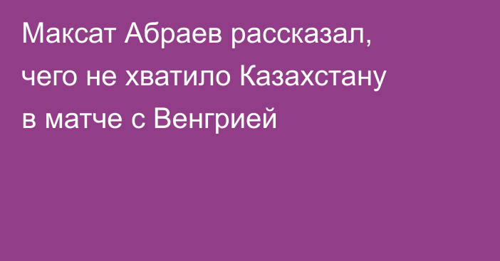Максат Абраев рассказал, чего не хватило Казахстану в матче с Венгрией