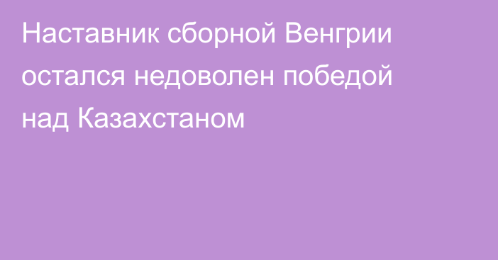 Наставник сборной Венгрии остался недоволен победой над Казахстаном