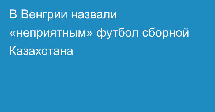 В Венгрии назвали «неприятным» футбол сборной Казахстана