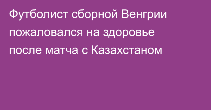 Футболист сборной Венгрии пожаловался на здоровье после матча с Казахстаном