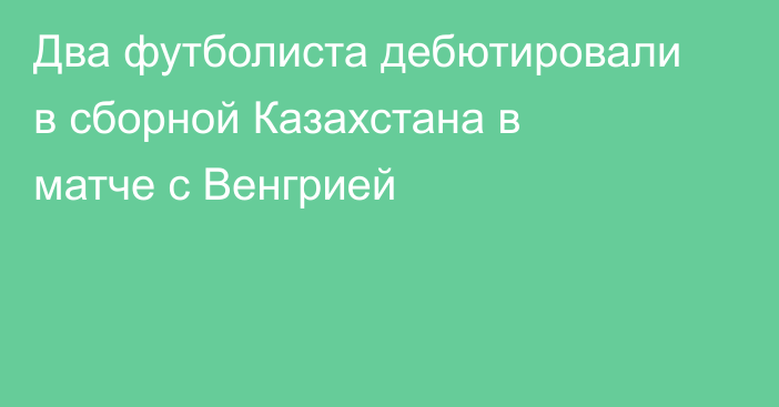 Два футболиста дебютировали в сборной Казахстана в матче с Венгрией